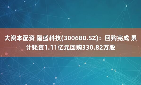 大资本配资 隆盛科技(300680.SZ)：回购完成 累计耗资1.11亿元回购330.82万股