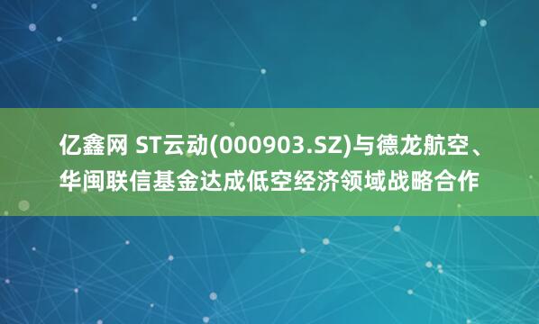 亿鑫网 ST云动(000903.SZ)与德龙航空、华闽联信基金达成低空经济领域战略合作