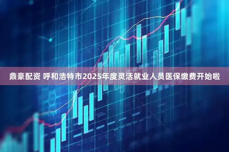 鼎豪配资 呼和浩特市2025年度灵活就业人员医保缴费开始啦