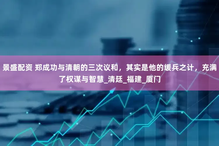 景盛配资 郑成功与清朝的三次议和，其实是他的缓兵之计，充满了权谋与智慧_清廷_福建_厦门