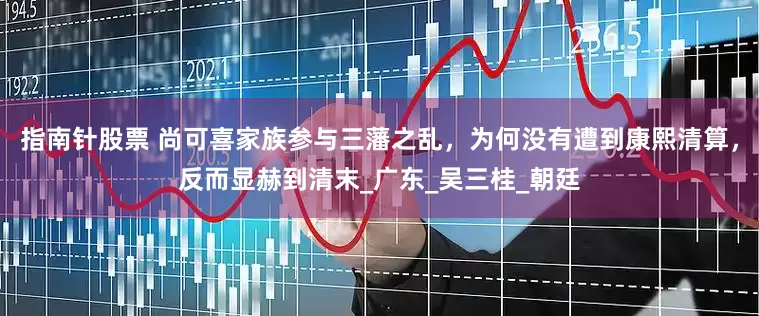 指南针股票 尚可喜家族参与三藩之乱，为何没有遭到康熙清算，反而显赫到清末_广东_吴三桂_朝廷