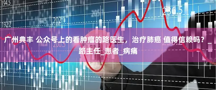 广州典丰 公众号上的看肿瘤的路医生，治疗肺癌 值得信赖吗？_路主任_患者_病痛