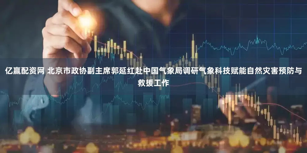 亿赢配资网 北京市政协副主席郭延红赴中国气象局调研气象科技赋能自然灾害预防与救援工作