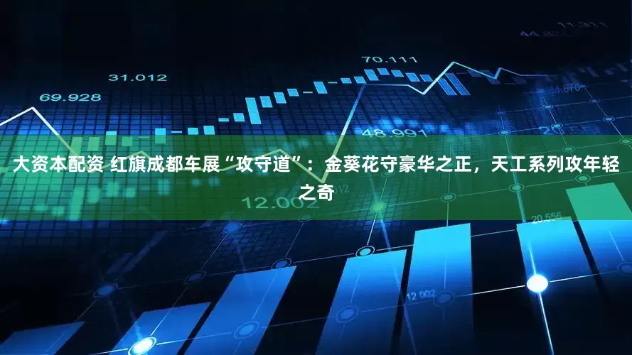 大资本配资 红旗成都车展“攻守道”：金葵花守豪华之正，天工系列攻年轻之奇