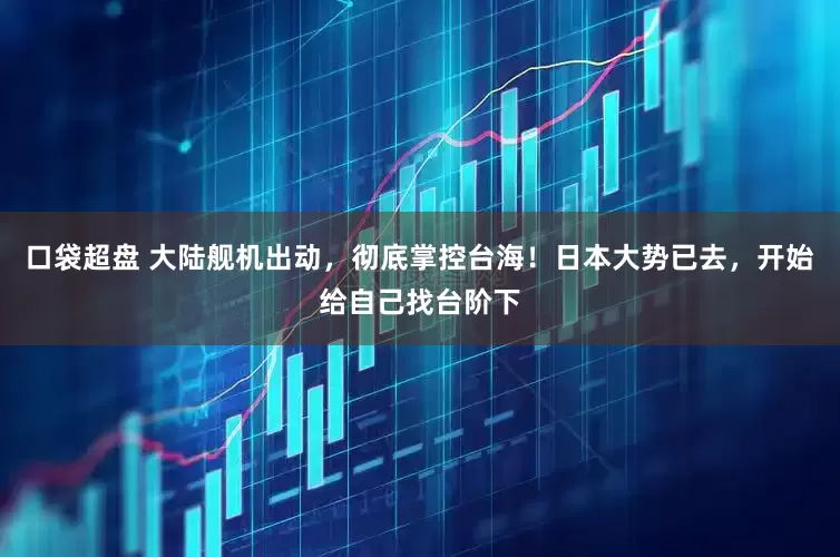 口袋超盘 大陆舰机出动，彻底掌控台海！日本大势已去，开始给自己找台阶下