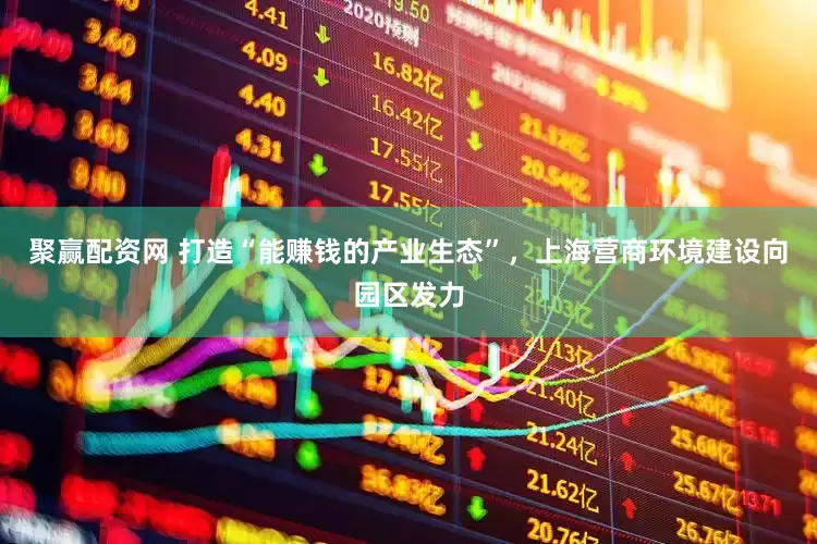 聚赢配资网 打造“能赚钱的产业生态”，上海营商环境建设向园区发力